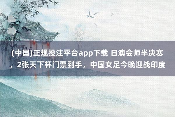 (中国)正规投注平台app下载 日澳会师半决赛，2张天下杯门票到手，中国女足今晚迎战印度