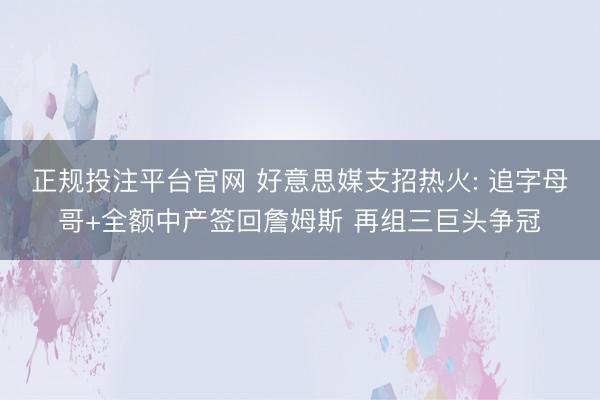 正规投注平台官网 好意思媒支招热火: 追字母哥+全额中产签回詹姆斯 再组三巨头争冠