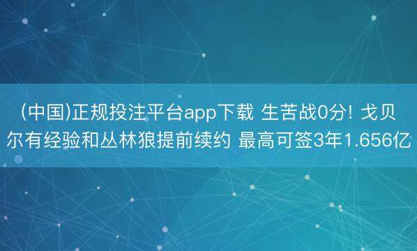 (中国)正规投注平台app下载 生苦战0分! 戈贝尔有经验和丛林狼提前续约 最高可签3年1.656亿