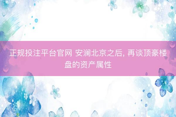正规投注平台官网 安澜北京之后， 再谈顶豪楼盘的资产属性