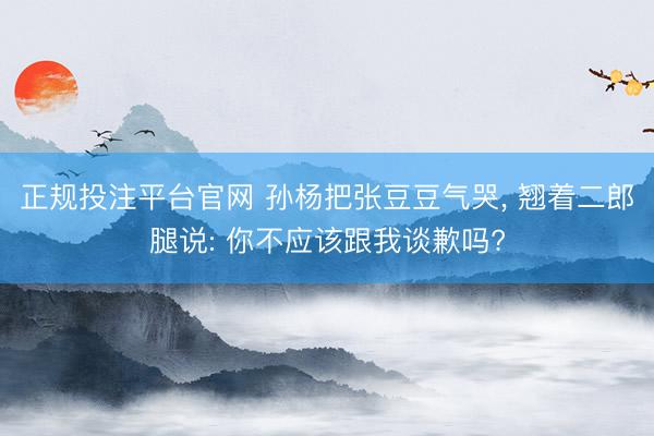 正规投注平台官网 孙杨把张豆豆气哭， 翘着二郎腿说: 你不应该跟我谈歉吗?
