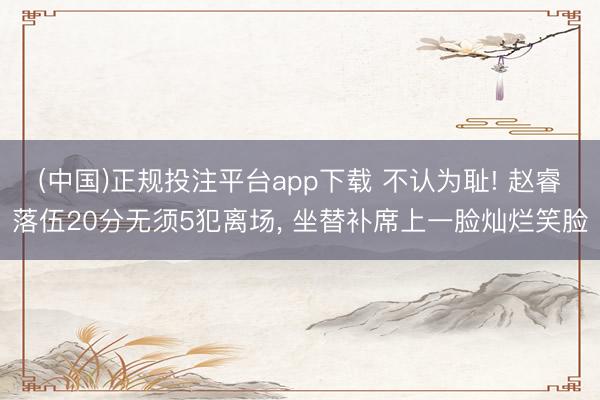 (中国)正规投注平台app下载 不认为耻! 赵睿落伍20分无须5犯离场， 坐替补席上一脸灿烂笑脸