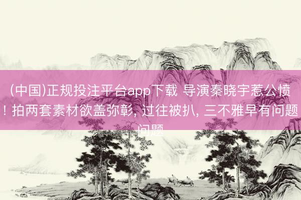 (中国)正规投注平台app下载 导演秦晓宇惹公愤! 拍两套素材欲盖弥彰， 过往被扒， 三不雅早有问题