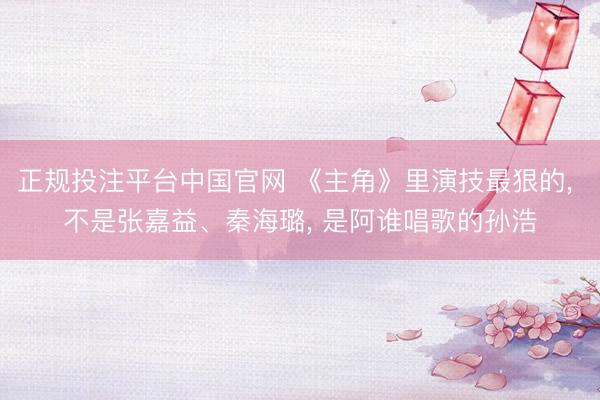 正规投注平台中国官网 《主角》里演技最狠的， 不是张嘉益、秦海璐， 是阿谁唱歌的孙浩