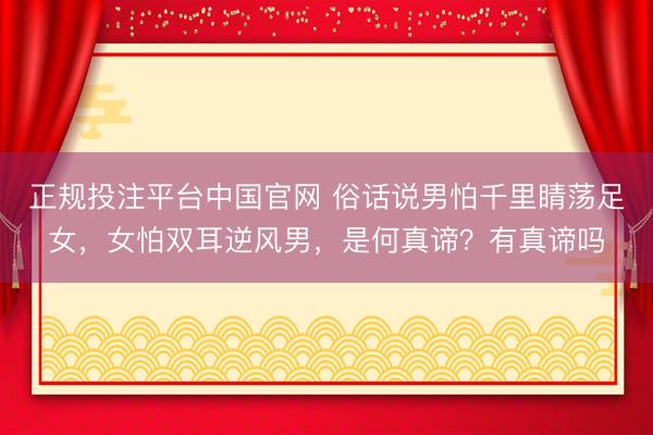 正规投注平台中国官网 俗话说男怕千里睛荡足女，女怕双耳逆风男，是何真谛？有真谛吗