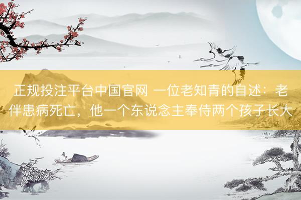正规投注平台中国官网 一位老知青的自述：老伴患病死亡，他一个东说念主奉侍两个孩子长大