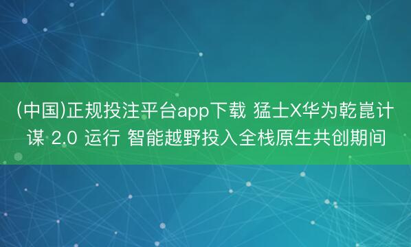 (中国)正规投注平台app下载 猛士X华为乾崑计谋 2.0 运行 智能越野投入全栈原生共创期间