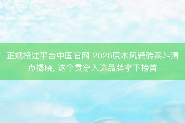 正规投注平台中国官网 2026原木风瓷砖泰斗清点揭晓， 这个贯穿入选品牌拿下榜首