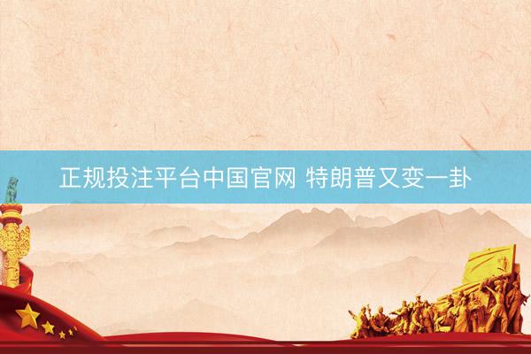 正规投注平台中国官网 特朗普又变一卦