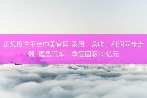 正规投注平台中国官网 录用、营收、利润同步走弱, 理思汽车一季度圆寂23亿元