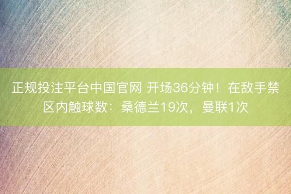 正规投注平台中国官网 开场36分钟！在敌手禁区内触球数：桑德兰19次，<a href=