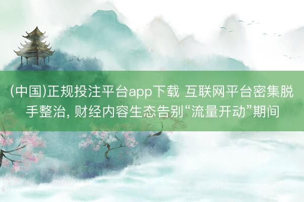 (中国)正规投注平台app下载 互联网平台密集脱手整治， 财经内容生态告别“流量开动”期间