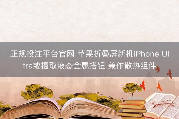 正规投注平台官网 苹果折叠屏新机iPhone Ultra或摄取液态金属搭钮 兼作散热组件