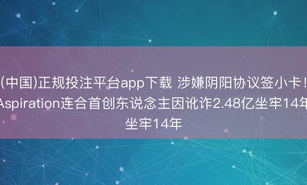 (中国)正规投注平台app下载 涉嫌阴阳协议签小卡!Aspiration连合首创东说念主因讹诈2.48亿坐牢14年