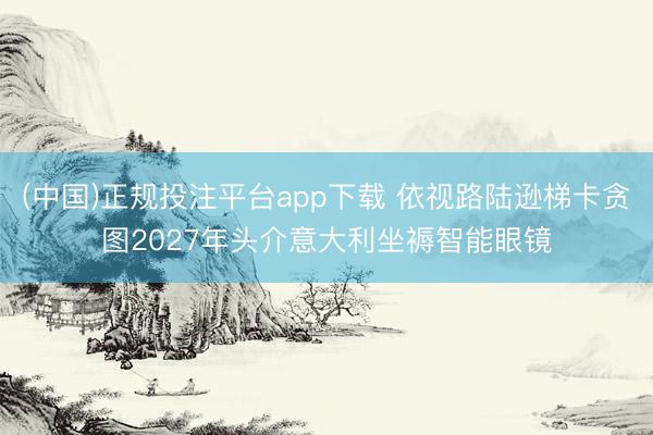 (中国)正规投注平台app下载 依视路陆逊梯卡贪图2027年头介意大利坐褥智能眼镜