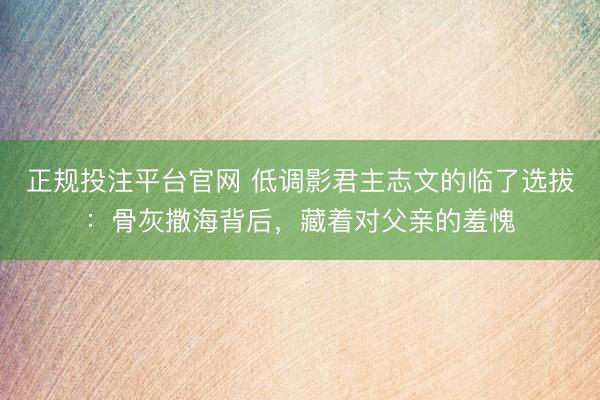 正规投注平台官网 低调影君主志文的临了选拔：骨灰撒海背后，藏着对父亲的羞愧