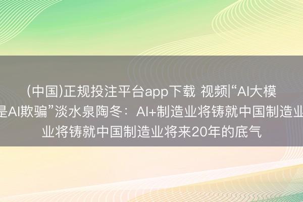 (中国)正规投注平台app下载 视频|“AI大模子不挣钱挣钱的是AI欺骗”淡水泉陶冬：AI+制造业将铸就中国制造业将来20年的底气