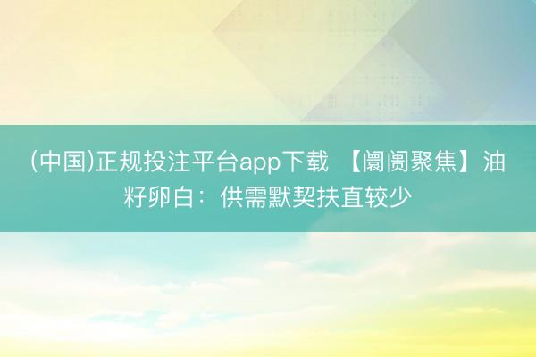 (中国)正规投注平台app下载 【阛阓聚焦】油籽卵白：供需默契扶直较少