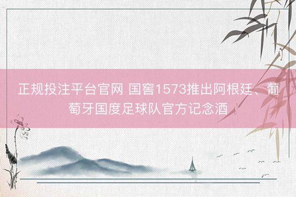 正规投注平台官网 国窖1573推出阿根廷、葡萄牙国度足球队官方记念酒