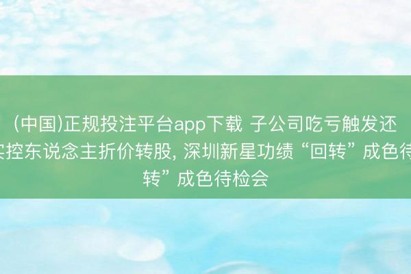 (中国)正规投注平台app下载 子公司吃亏触发还购， 实控东说念主折价转股， 深圳新星功绩 “回转” 成色待检会
