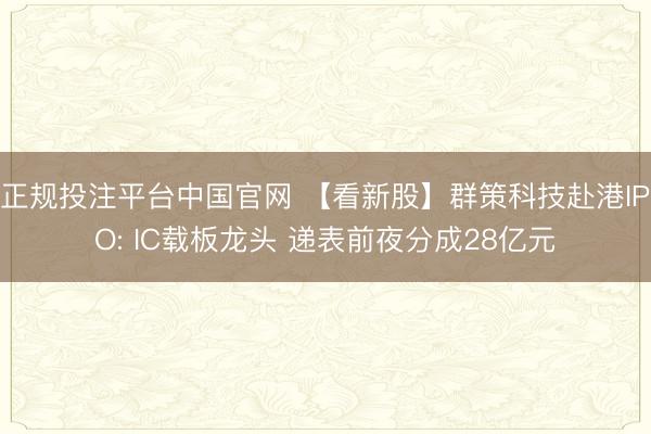 正规投注平台中国官网 【看新股】群策科技赴港IPO: IC载板龙头 递表前夜分成28亿元