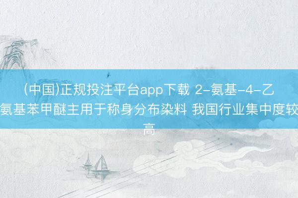 (中国)正规投注平台app下载 2-氨基-4-乙酰氨基苯甲醚主用于称身分布染料 我国行业集中度较高