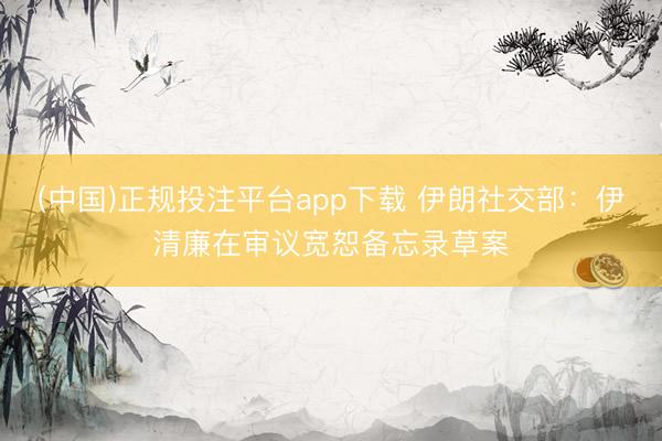 (中国)正规投注平台app下载 伊朗社交部：伊清廉在审议宽恕备忘录草案