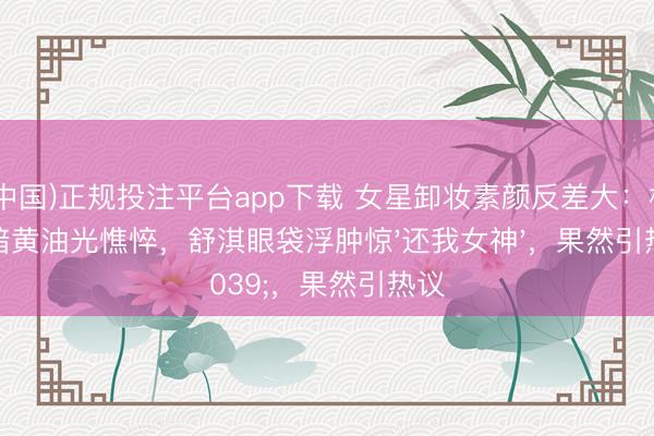 (中国)正规投注平台app下载 女星卸妆素颜反差大：杨幂暗黄油光憔悴，舒淇眼袋浮肿惊'还我女神'，果然引热议