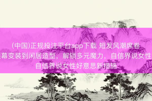 (中国)正规投注平台app下载 短发风潮席卷女星圈：从银幕变装到闲居造型，解锁多元魔力，自信界说女性好意思新措施