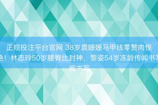 正规投注平台官网 38岁袁姗姗马甲线零赘肉惊艳！林志玲50岁腰臀比封神，黎姿54岁冻龄传闻书写