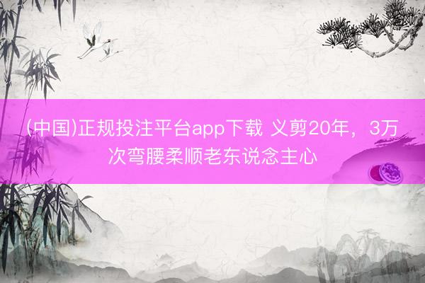 (中国)正规投注平台app下载 义剪20年，3万次弯腰柔顺老东说念主心