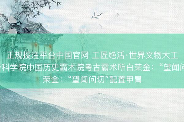 正规投注平台中国官网 工匠绝活·世界文物大工匠｜中国社会科学院中国历史霸术院考古霸术所白荣金：“望闻问切”配置甲胄